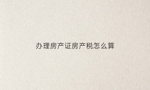 办理房产证房产税怎么算(办房证房产税怎么收费标准)