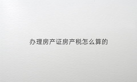办理房产证房产税怎么算的(办房产证房产税如何计算)