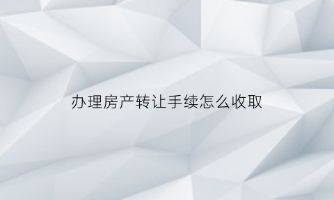 办理房产转让手续怎么收取(办理房屋转让手续需要什么证件)