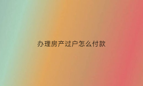 办理房产过户怎么付款(房子过户房款怎么付)