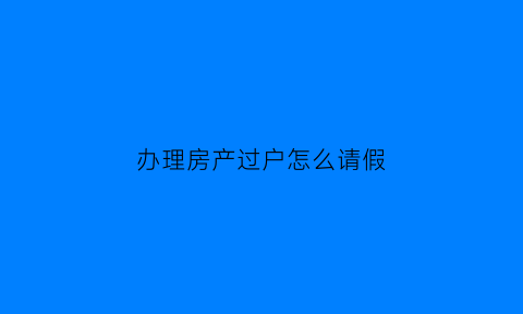 办理房产过户怎么请假(办理房产过户怎么请假呢)