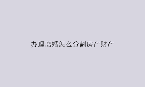 办理离婚怎么分割房产财产(办理离婚怎么分割房产财产证明)