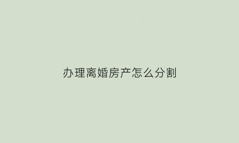 办理离婚房产怎么分割(办理离婚后房产分割需要哪些证件)