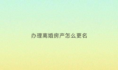 办理离婚房产怎么更名(离婚房产证怎么更名)