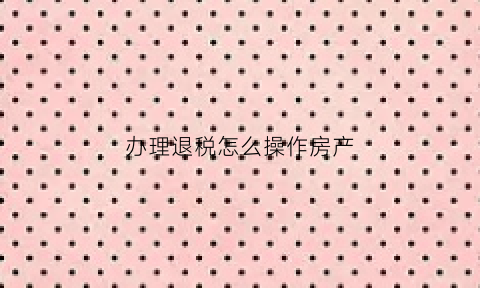 办理退税怎么操作房产(房产退税怎么申请)