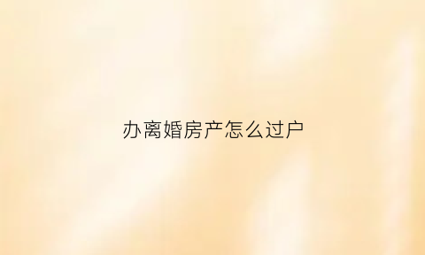 办离婚房产怎么过户(办离婚房产过户要多久)