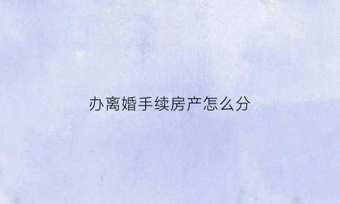 办离婚手续房产怎么分(办离婚手续房产怎么分配)