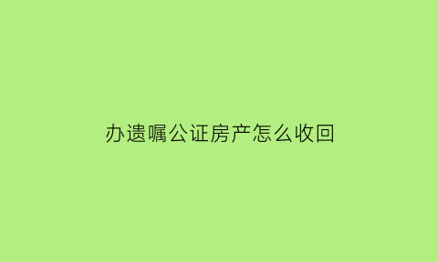 办遗嘱公证房产怎么收回(遗嘱房产公证收费)