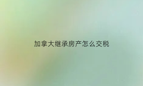 加拿大继承房产怎么交税(加拿大遗产继承)