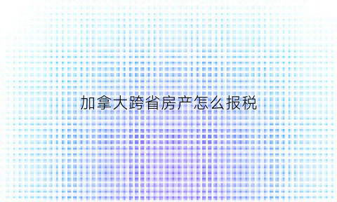 加拿大跨省房产怎么报税