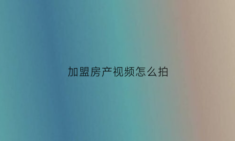 加盟房产视频怎么拍(拍摄房地产视频流程文字)
