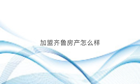 加盟齐鲁房产怎么样(齐鲁楼市中介怎么样)