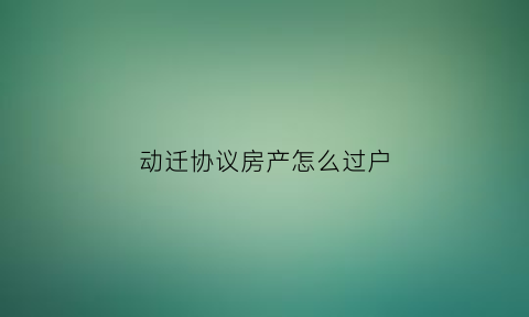 动迁协议房产怎么过户(动迁协议怎么办房产证)