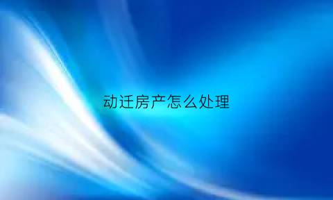 动迁房产怎么处理(房屋动迁都应该拿到什么待遇)