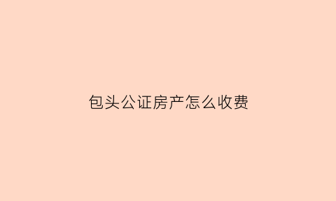 包头公证房产怎么收费(包头公证处收费标准)