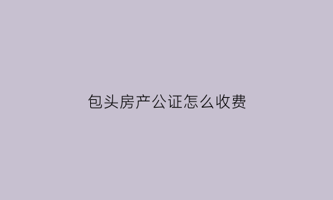 包头房产公证怎么收费(包头公证处电话咨询)