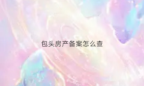 包头房产备案怎么查(包头房产备案信息查询)