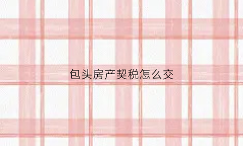 包头房产契税怎么交(包头房屋契税征收标准2020)
