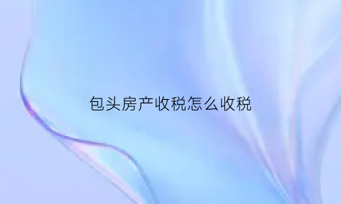 包头房产收税怎么收税(包头房产契税如何计算)