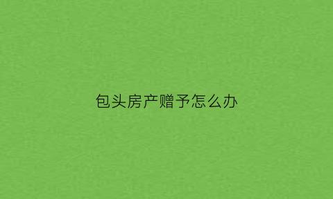包头房产赠予怎么办(房屋赠与办理流程)