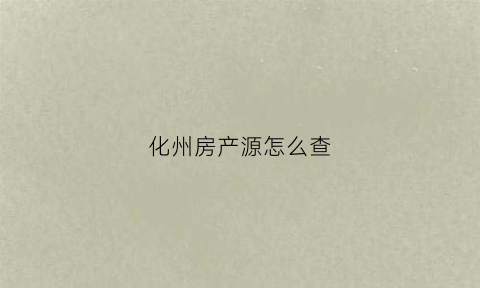 化州房产源怎么查(化州市房产管理局备案查询)