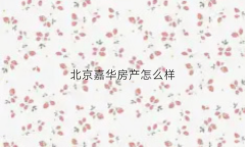 北京嘉华房产怎么样(北京嘉华企业管理有限公司)