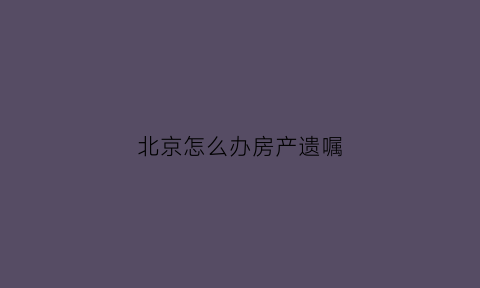 北京怎么办房产遗嘱(北京遗嘱继承房产需要购房资格吗)