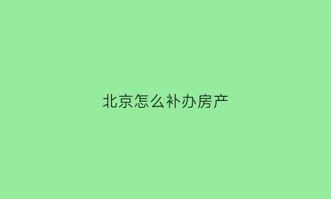 北京怎么补办房产(北京补办房产证需要多长时间下来)