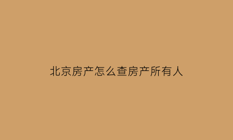 北京房产怎么查房产所有人(北京怎么查房产信息)