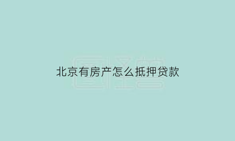 北京有房产怎么抵押贷款(北京房产可以抵押贷款吗)
