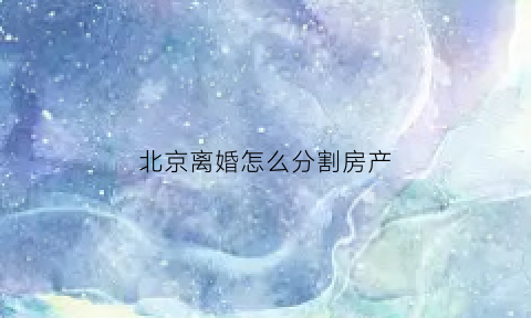 北京离婚怎么分割房产(北京离婚诉讼房产分割)