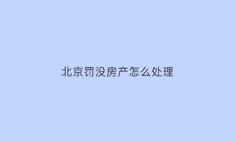 北京罚没房产怎么处理(北京市没收违法建筑物处置办法(试行))