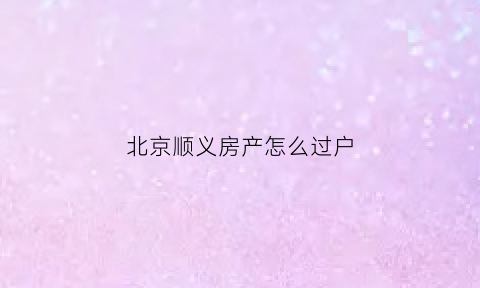 北京顺义房产怎么过户(北京顺义房产怎么过户给别人)