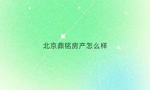 北京鼎铭房产怎么样(北京鼎铭房产怎么样啊)