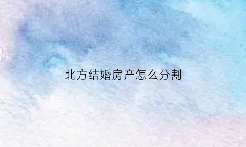 北方结婚房产怎么分割(北方人结婚讲究)