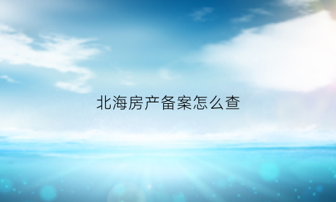 北海房产备案怎么查(北海房产备案查询官网系统)
