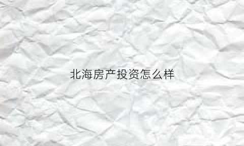 北海房产投资怎么样(北海房产投资怎么样知乎)