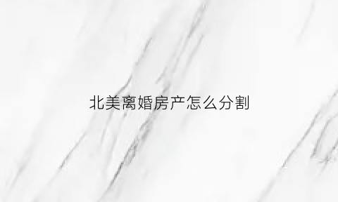 北美离婚房产怎么分割(美国离婚怎么分财产)