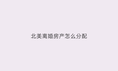 北美离婚房产怎么分配(美国的离婚财产分割现状)