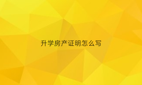 升学房产证明怎么写(升学房产证明怎么写才好)
