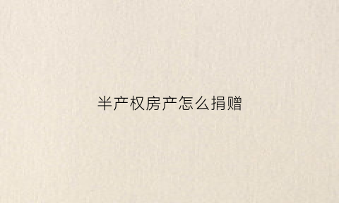 半产权房产怎么捐赠(半产权房子怎么过户)