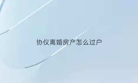 协仪离婚房产怎么过户(协议离婚怎么办理房产过户)