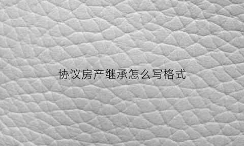 协议房产继承怎么写格式(房屋继承协议书写法)
