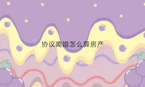 协议离婚怎么算房产(协议离婚怎么算房产赠与)