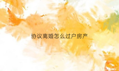 协议离婚怎么过户房产(协议离婚过户房产是不是只出工本费)