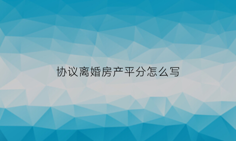 协议离婚房产平分怎么写(离婚协议房产分配怎么写)