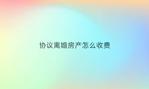 协议离婚房产怎么收费(离婚协议房产怎么分割)