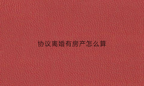 协议离婚有房产怎么算(协议离婚后有房产如何过户)