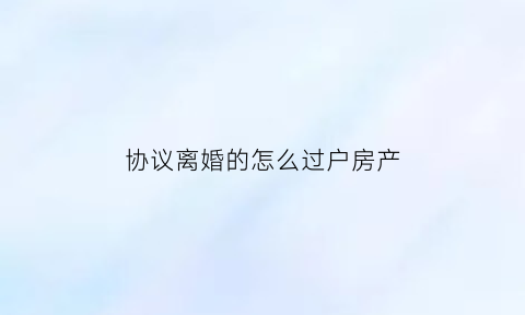 协议离婚的怎么过户房产(协议离婚如何办理房屋过户)