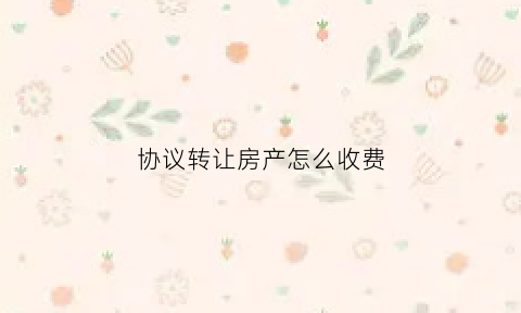 协议转让房产怎么收费(协议转让房子能相信嘛)